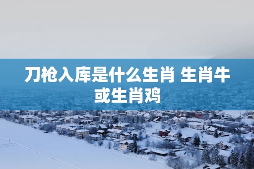 刀枪入库是什么生肖 生肖牛或生肖鸡