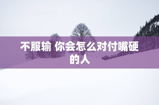 不服输 你会怎么对付嘴硬的人