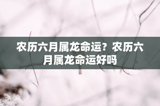 农历六月属龙命运？农历六月属龙命运好吗