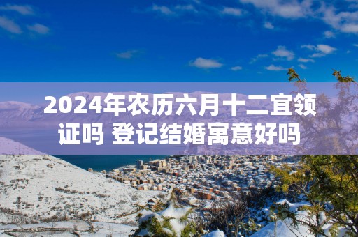 2025年农历六月十二宜领证吗 登记结婚寓意好吗