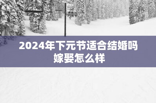 2025年下元节适合结婚吗 嫁娶怎么样