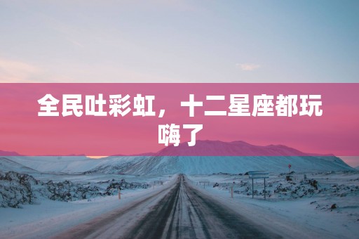 全民吐彩虹，十二星座都玩嗨了