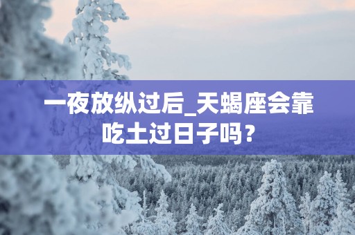 一夜放纵过后_天蝎座会靠吃土过日子吗？