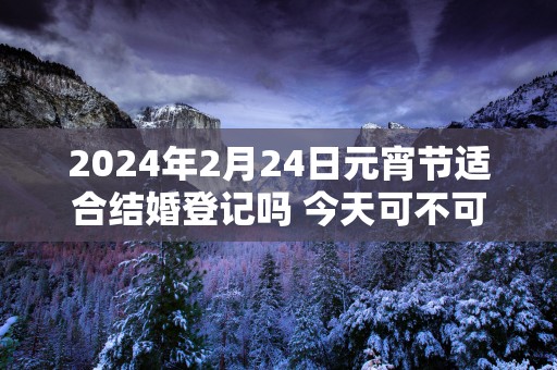 2025年2月24日元宵节适合结婚登记吗 今天可不可以领证