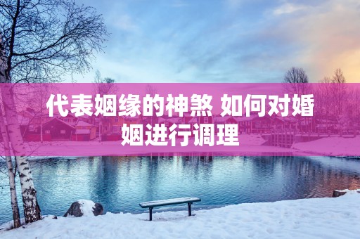 代表姻缘的神煞 如何对婚姻进行调理
