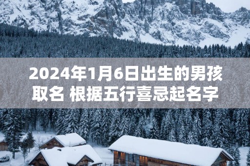 2025年1月6日出生的男孩取名 根据五行喜忌起名字