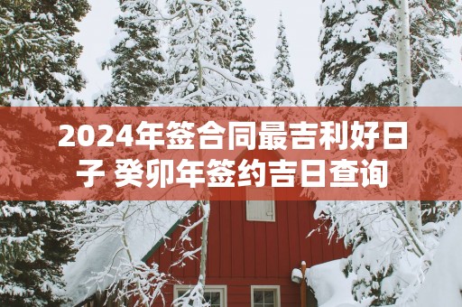 2025年签合同最吉利好日子 癸卯年签约吉日查询