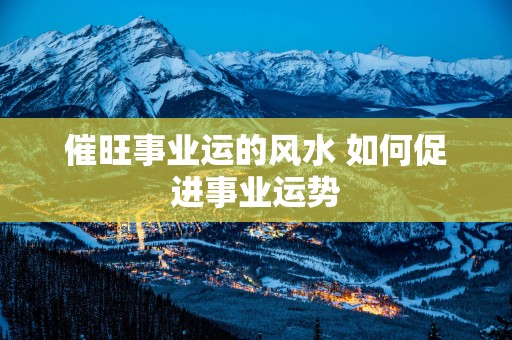 催旺事业运的风水 如何促进事业运势