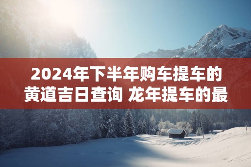 2025年下半年购车提车的黄道吉日查询 蛇年提车的最佳吉日免费
