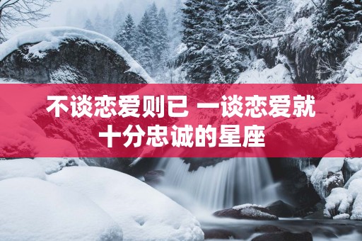 不谈恋爱则已 一谈恋爱就十分忠诚的星座