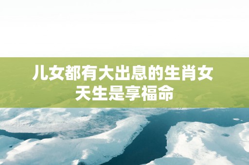 儿女都有大出息的生肖女 天生是享福命