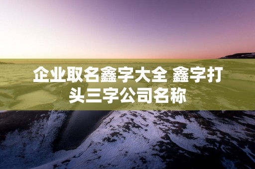 企业取名鑫字大全 鑫字打头三字公司名称