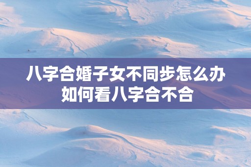 八字合婚子女不同步怎么办 如何看八字合不合