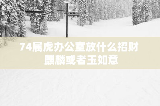 74属虎办公室放什么招财  麒麟或者玉如意