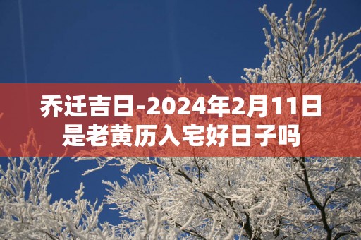乔迁吉日-2025年2月11日是老黄历入宅好日子吗
