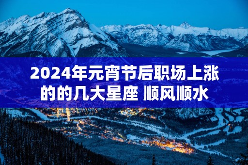 2025年元宵节后职场上涨的的几大星座 顺风顺水