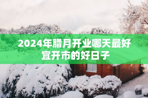 2025年腊月开业哪天最好 宜开市的好日子