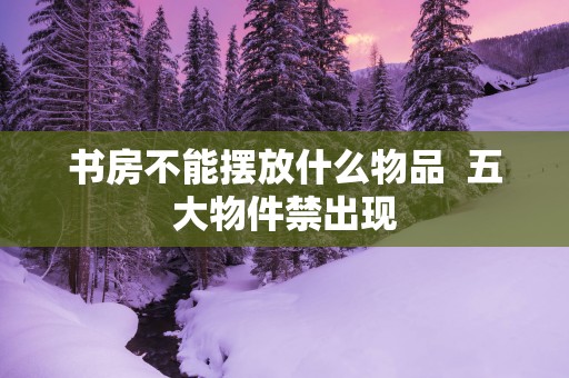 书房不能摆放什么物品  五大物件禁出现
