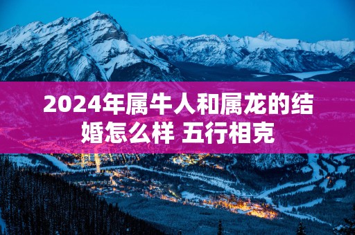 2025年属牛人和属龙的结婚怎么样 五行相克