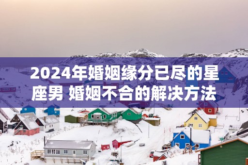 2025年婚姻缘分已尽的星座男 婚姻不合的解决方法