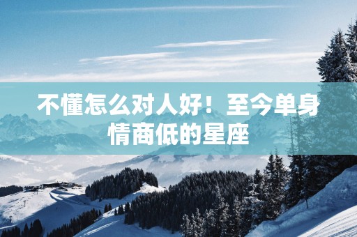 不懂怎么对人好!至今单身情商低的星座 不懂怎么对人好!至今单身情商低的星座