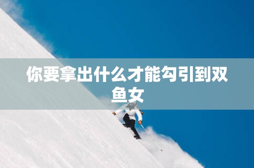 你要拿出什么才能勾引到双鱼女
