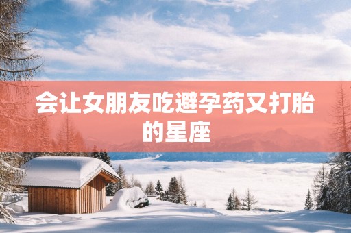 会让女朋友吃避孕药又打胎的星座
