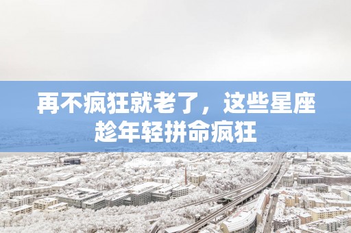 再不疯狂就老了，这些星座趁年轻拼命疯狂