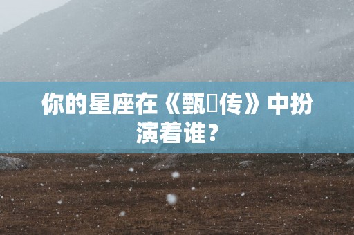 你的星座在《甄嬛传》中扮演着谁？