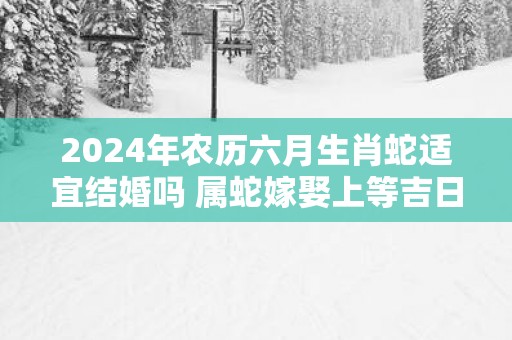 2025年农历六月生肖蛇适宜结婚吗 属蛇嫁娶上等吉日