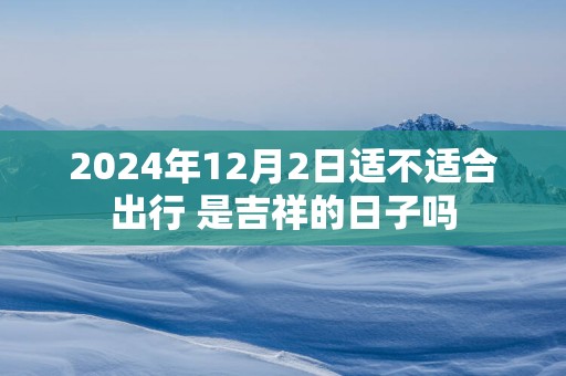 2025年12月2日适不适合出行 是吉祥的日子吗