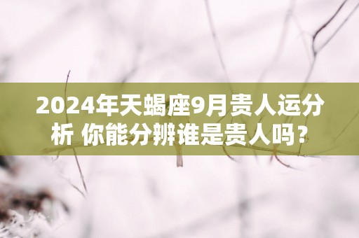 2025年天蝎座9月贵人运分析 你能分辨谁是贵人吗？