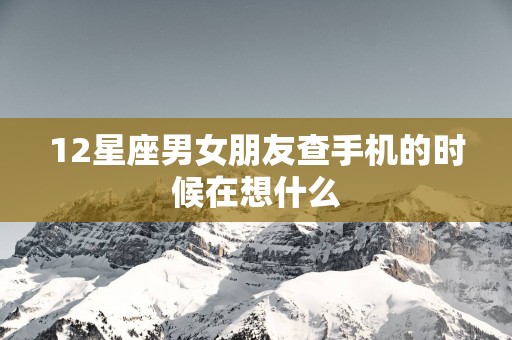 12星座男女朋友查手机的时候在想什么 12星座男女朋友查手机的时候在想什么