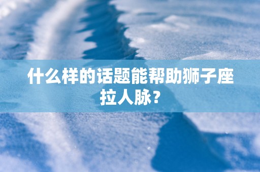 什么样的话题能帮助狮子座拉人脉？
