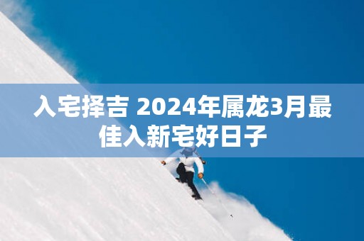 入宅择吉 2025年属龙3月最佳入新宅好日子