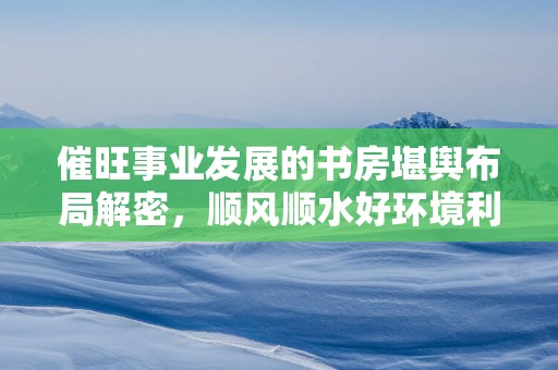 催旺事业发展的书房堪舆布局解密，顺风顺水好环境利于工作！