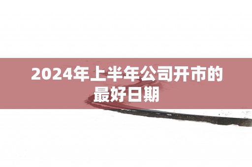 2024年上半年公司开市的最好日期