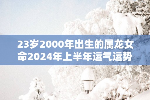 23岁2000年出生的属龙女命2024年上半年运气运势