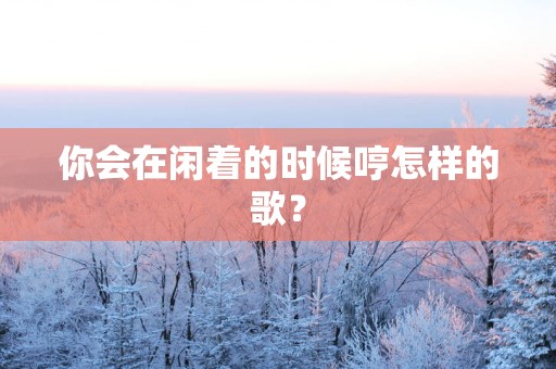 你会在闲着的时候哼怎样的歌？