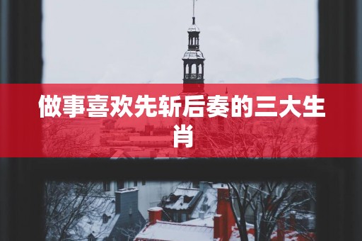 做事喜欢先斩后奏的三大生肖