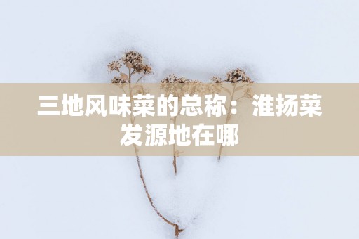 三地风味菜的总称：淮扬菜发源地在哪