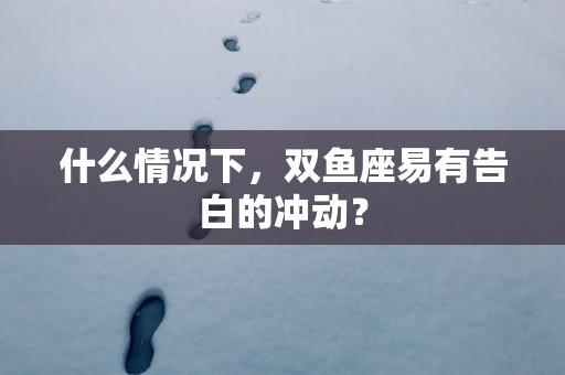什么情况下，双鱼座易有告白的冲动？