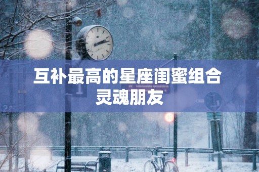 互补最高的星座闺蜜组合 灵魂朋友
