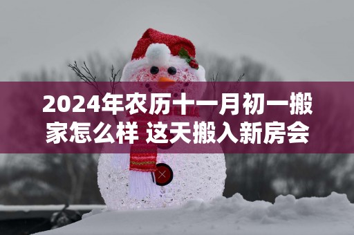 2025年农历十一月初一搬家怎么样 这天搬入新房会顺利吗