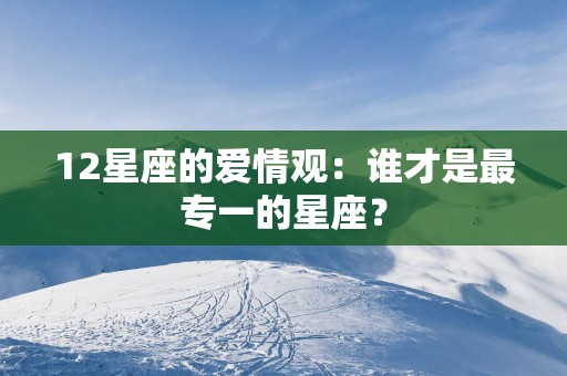 12星座的爱情观：谁才是最专一的星座？