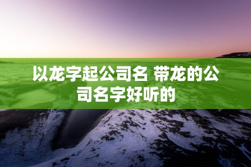 以龙字起公司名 带龙的公司名字好听的
