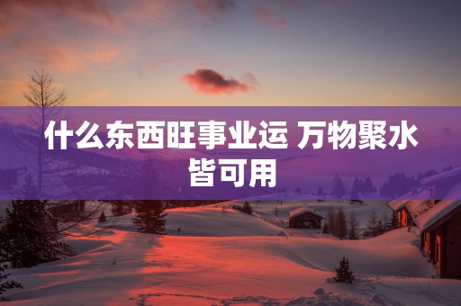 什么东西旺事业运 万物聚水皆可用 什么东西旺事业运 万物聚水皆可用