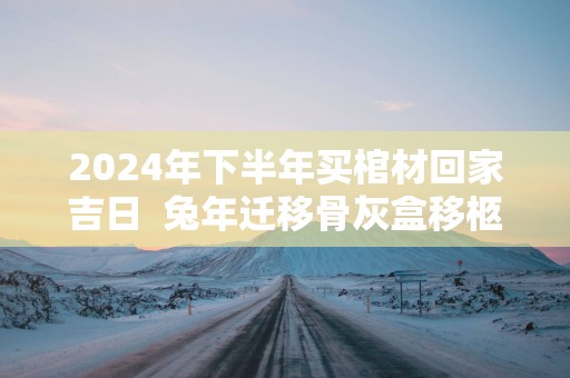 2025年下半年买棺材回家吉日  蛇年迁移骨灰盒移柩的吉日查询