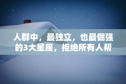 人群中，最独立，也最倔强的3大星座，拒绝所有人帮助，一个人扛