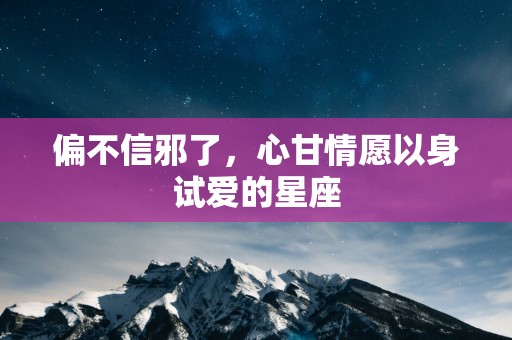 偏不信邪了，心甘情愿以身试爱的星座